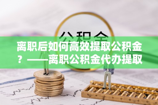 资源离职后如何高效提取公积金？——离职公积金代办提取全流程解析