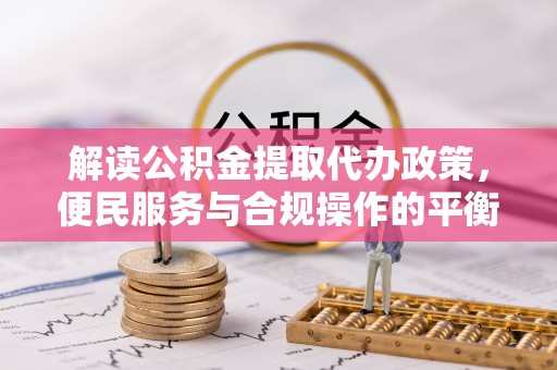 资源解读公积金提取代办政策，便民服务与合规操作的平衡之道