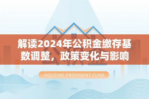 资源解读2024年公积金缴存基数调整，政策变化与影响
