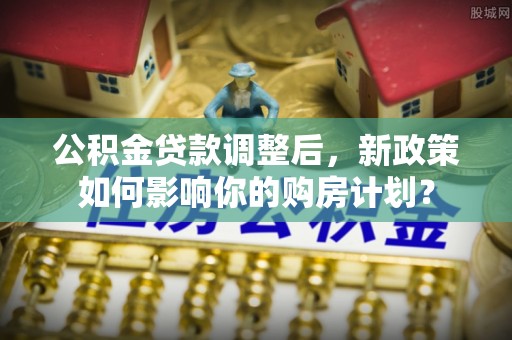 资源公积金贷款调整后，新政策如何影响你的购房计划？