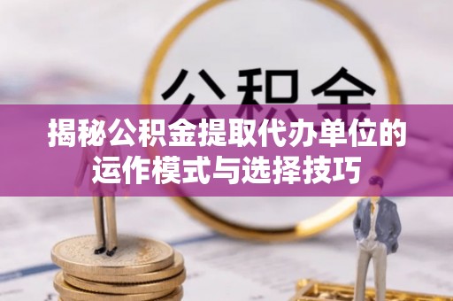 资源揭秘公积金提取代办单位的运作模式与选择技巧