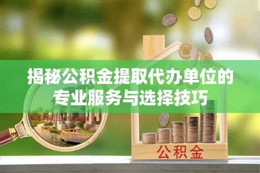 资源揭秘公积金提取代办单位的专业服务与选择技巧
