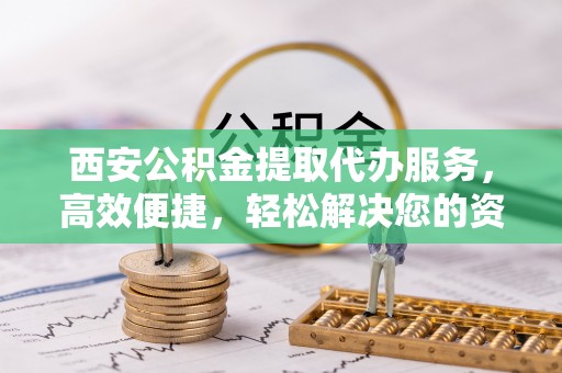 资源西安公积金提取代办服务，高效便捷，轻松解决您的资金需求