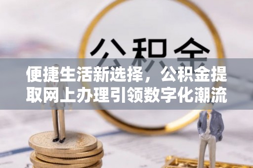 资源便捷生活新选择，公积金提取网上办理引领数字化潮流