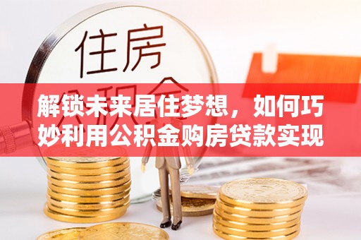资源解锁未来居住梦想，如何巧妙利用公积金购房贷款实现房产投资