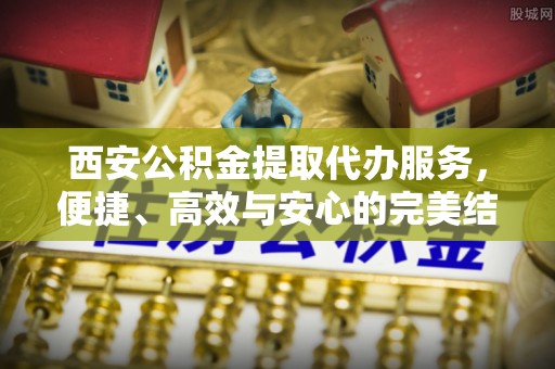资源西安公积金提取代办服务，便捷、高效与安心的完美结合