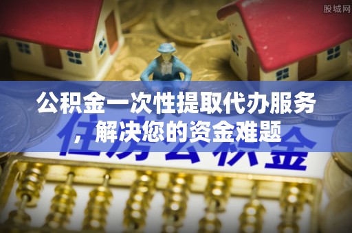 资源公积金一次性提取代办服务，解决您的资金难题