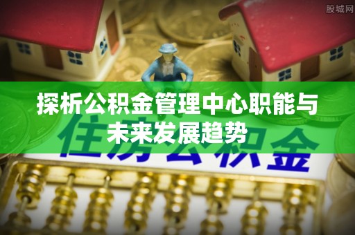 资源探析公积金管理中心职能与未来发展趋势