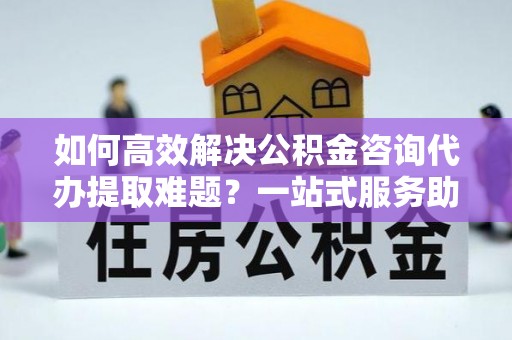 资源如何高效解决公积金咨询代办提取难题？一站式服务助您轻松搞定