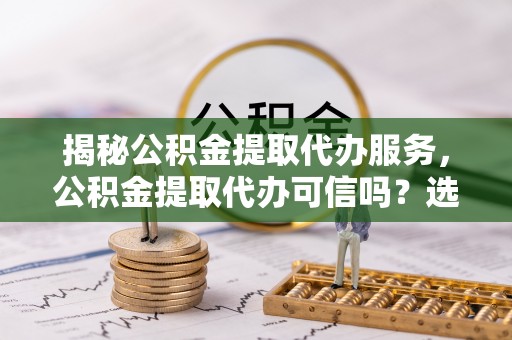 资源揭秘公积金提取代办服务，公积金提取代办可信吗？选择前你需要知道的真相