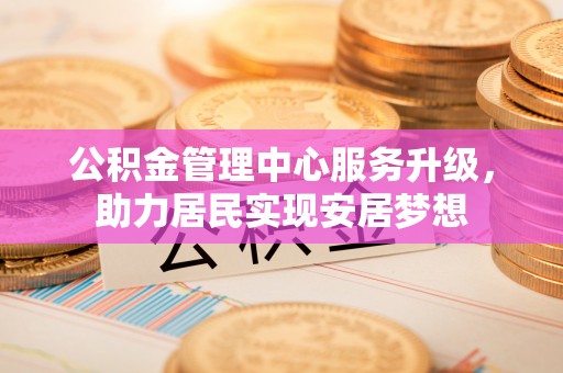 资源公积金管理中心服务升级，助力居民实现安居梦想