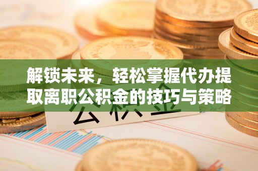 资源解锁未来，轻松掌握代办提取离职公积金的技巧与策略