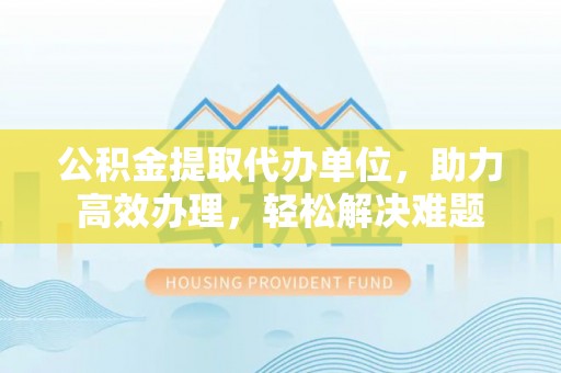 资源公积金提取代办单位，助力高效办理，轻松解决难题