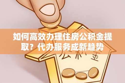 资源如何高效办理住房公积金提取？代办服务成新趋势