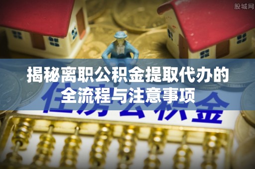 资源揭秘离职公积金提取代办的全流程与注意事项