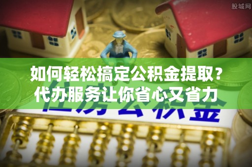 资源如何轻松搞定公积金提取？代办服务让你省心又省力