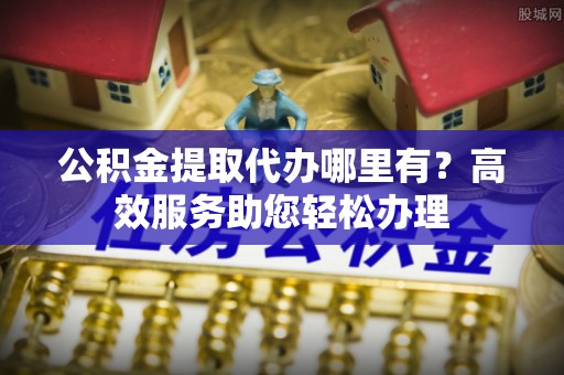 资源公积金提取代办哪里有？高效服务助您轻松办理