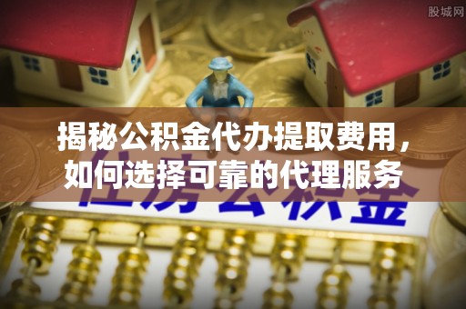 资源揭秘公积金代办提取费用，如何选择可靠的代理服务