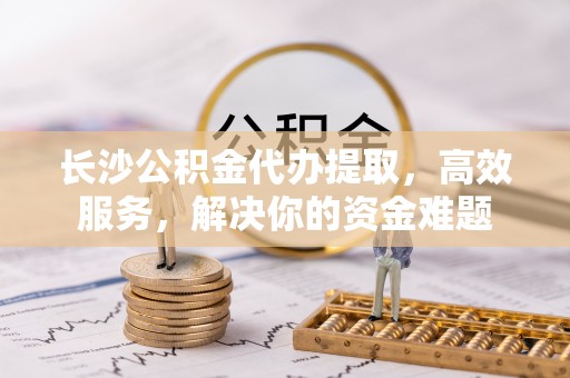 资源长沙公积金代办提取，高效服务，解决你的资金难题