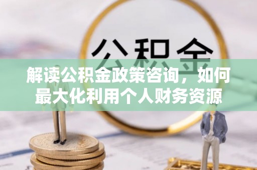 资源解读公积金政策咨询，如何最大化利用个人财务资源