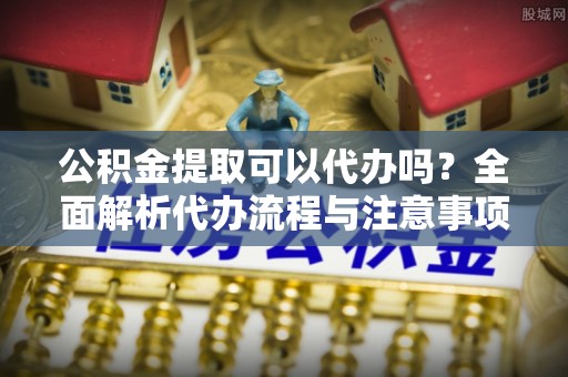 资源公积金提取可以代办吗？全面解析代办流程与注意事项